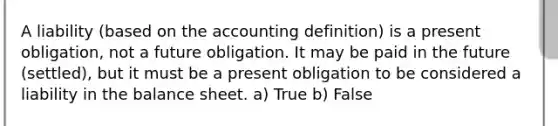 A liability (based on the accounting definition) is a present obligation, not a future obligation. It may be paid in the future (settled), but it must be a present obligation to be considered a liability in the balance sheet. a) True b) False