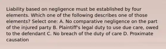 Liability based on negligence must be established by four elements. Which one of the following describes one of those elements? Select one: A. No comparative negligence on the part of the injured party B. Plaintiff's legal duty to use due care, owed to the defendant C. No breach of the duty of care D. Proximate causation