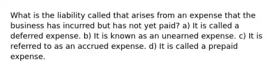 What is the liability called that arises from an expense that the business has incurred but has not yet paid? a) It is called a deferred expense. b) It is known as an unearned expense. c) It is referred to as an accrued expense. d) It is called a prepaid expense.