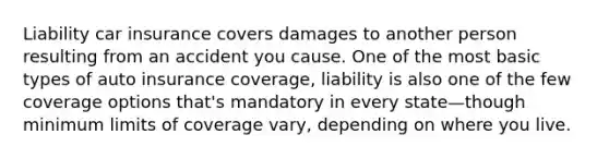 Liability car insurance covers damages to another person resulting from an accident you cause. One of the most basic types of auto insurance coverage, liability is also one of the few coverage options that's mandatory in every state—though minimum limits of coverage vary, depending on where you live.