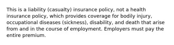 This is a liability (casualty) insurance policy, not a health insurance policy, which provides coverage for bodily injury, occupational diseases (sickness), disability, and death that arise from and in the course of employment. Employers must pay the entire premium.