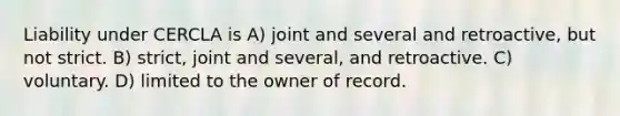 Liability under CERCLA is A) joint and several and retroactive, but not strict. B) strict, joint and several, and retroactive. C) voluntary. D) limited to the owner of record.