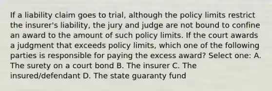 If a liability claim goes to trial, although the policy limits restrict the insurer's liability, the jury and judge are not bound to confine an award to the amount of such policy limits. If the court awards a judgment that exceeds policy limits, which one of the following parties is responsible for paying the excess award? Select one: A. The surety on a court bond B. The insurer C. The insured/defendant D. The state guaranty fund