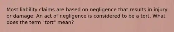 Most liability claims are based on negligence that results in injury or damage. An act of negligence is considered to be a tort. What does the term "tort" mean?