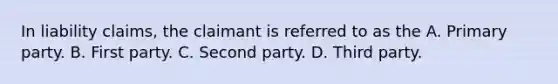 In liability claims, the claimant is referred to as the A. Primary party. B. First party. C. Second party. D. Third party.