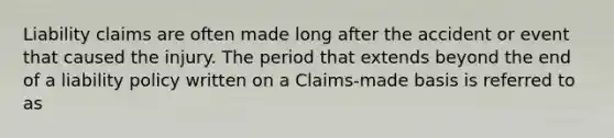 Liability claims are often made long after the accident or event that caused the injury. The period that extends beyond the end of a liability policy written on a Claims-made basis is referred to as