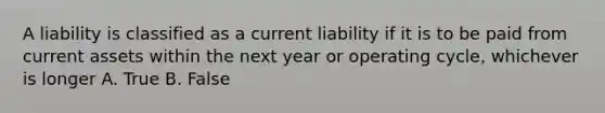 A liability is classified as a current liability if it is to be paid from current assets within the next year or operating cycle, whichever is longer A. True B. False