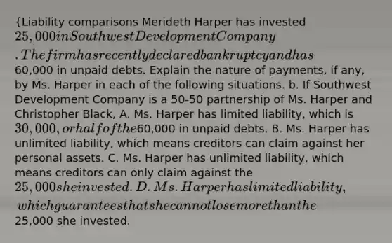 {Liability comparisons Merideth Harper has invested 25,000 in Southwest Development Company. The firm has recently declared bankruptcy and has60,000 in unpaid debts. Explain the nature of payments, if any, by Ms. Harper in each of the following situations. b. If Southwest Development Company is a 50-50 partnership of Ms. Harper and Christopher Black, A. Ms. Harper has limited liability, which is 30,000, or half of the60,000 in unpaid debts. B. Ms. Harper has unlimited liability, which means creditors can claim against her personal assets. C. Ms. Harper has unlimited liability, which means creditors can only claim against the 25,000 she invested. D. Ms. Harper has limited liability, which guarantees that she cannot lose more than the25,000 she invested.