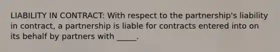 LIABILITY IN CONTRACT: With respect to the partnership's liability in contract, a partnership is liable for contracts entered into on its behalf by partners with _____.