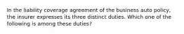 In the liability coverage agreement of the business auto policy, the insurer expresses its three distinct duties. Which one of the following is among these duties?