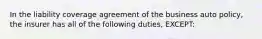 In the liability coverage agreement of the business auto policy, the insurer has all of the following duties, EXCEPT: