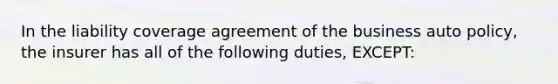 In the liability coverage agreement of the business auto policy, the insurer has all of the following duties, EXCEPT: