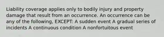 Liability coverage applies only to bodily injury and property damage that result from an occurrence. An occurrence can be any of the following, EXCEPT: A sudden event A gradual series of incidents A continuous condition A nonfortuitous event