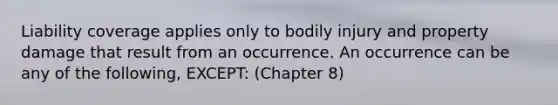 Liability coverage applies only to bodily injury and property damage that result from an occurrence. An occurrence can be any of the following, EXCEPT: (Chapter 8)