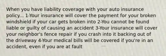 When you have liability coverage with your auto insurance policy... 1-Your insurance will cover the payment for your broken windshield if your car gets broken into 2-You cannot be found liable or guilty of causing an accident 3-Your insurance will cover your neighbor's fence repair if you crash into it backing out of the driveway 4-Your medical bills will be covered if you're in an accident, even if you are at fault