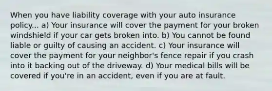 When you have liability coverage with your auto insurance policy... a) Your insurance will cover the payment for your broken windshield if your car gets broken into. b) You cannot be found liable or guilty of causing an accident. c) Your insurance will cover the payment for your neighbor's fence repair if you crash into it backing out of the driveway. d) Your medical bills will be covered if you're in an accident, even if you are at fault.