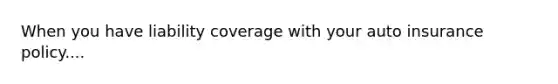 When you have liability coverage with your auto insurance policy....