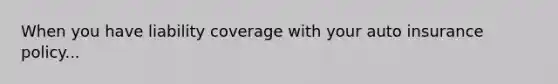 When you have liability coverage with your auto insurance policy...