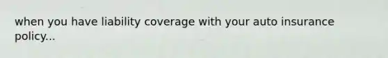 when you have liability coverage with your auto insurance policy...