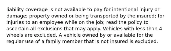 liability coverage is not available to pay for intentional injury or damage; property owned or being transported by the insured; for injuries to an employee while on the job; read the policy to ascertain all exclusions that may apply. Vehicles with less than 4 wheels are excluded. A vehicle owned by or available for the regular use of a family member that is not insured is excluded.