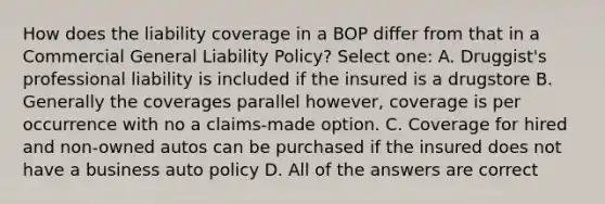 How does the liability coverage in a BOP differ from that in a Commercial General Liability Policy? Select one: A. Druggist's professional liability is included if the insured is a drugstore B. Generally the coverages parallel however, coverage is per occurrence with no a claims-made option. C. Coverage for hired and non-owned autos can be purchased if the insured does not have a business auto policy D. All of the answers are correct