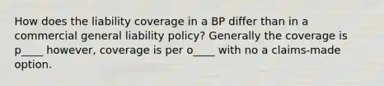 How does the liability coverage in a BP differ than in a commercial general liability policy? Generally the coverage is p____ however, coverage is per o____ with no a claims-made option.