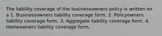 The liability coverage of the businessowners policy is written on a 1. Businessowners liability coverage form. 2. Policyowners liability coverage form. 3. Aggregate liability coverage form. 4. Homeowners liability coverage form.