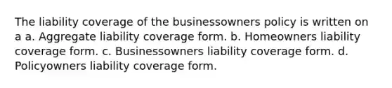 The liability coverage of the businessowners policy is written on a a. Aggregate liability coverage form. b. Homeowners liability coverage form. c. Businessowners liability coverage form. d. Policyowners liability coverage form.