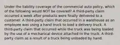 Under the liability coverage of the commercial auto policy, which of the following would NOT be covered? A third-party claim occurred a week after products were finally delivered to a customer. A third-party claim that occurred in a warehouse as an employee was using a hand truck to load a delivery truck. A third-party claim that occurred while the truck was being loaded by the use of a mechanical device attached to the truck. A third-party claim as a result of a truck being unloaded by hand.