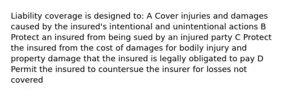 Liability coverage is designed to: A Cover injuries and damages caused by the insured's intentional and unintentional actions B Protect an insured from being sued by an injured party C Protect the insured from the cost of damages for bodily injury and property damage that the insured is legally obligated to pay D Permit the insured to countersue the insurer for losses not covered