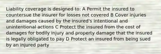 Liability coverage is designed to: A Permit the insured to countersue the insurer for losses not covered B Cover injuries and damages caused by the insured's intentional and unintentional actions C Protect the insured from the cost of damages for bodily injury and property damage that the insured is legally obligated to pay D Protect an insured from being sued by an injured party