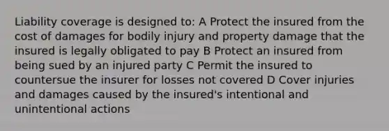 Liability coverage is designed to: A Protect the insured from the cost of damages for bodily injury and property damage that the insured is legally obligated to pay B Protect an insured from being sued by an injured party C Permit the insured to countersue the insurer for losses not covered D Cover injuries and damages caused by the insured's intentional and unintentional actions