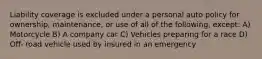 Liability coverage is excluded under a personal auto policy for ownership, maintenance, or use of all of the following, except: A) Motorcycle B) A company car C) Vehicles preparing for a race D) Off- road vehicle used by insured in an emergency