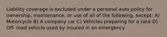 Liability coverage is excluded under a personal auto policy for ownership, maintenance, or use of all of the following, except: A) Motorcycle B) A company car C) Vehicles preparing for a race D) Off- road vehicle used by insured in an emergency