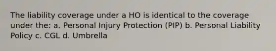 The liability coverage under a HO is identical to the coverage under the: a. Personal Injury Protection (PIP) b. Personal Liability Policy c. CGL d. Umbrella