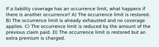 If a liability coverage has an occurrence limit, what happens if there is another occurrence? A) The occurrence limit is restored. B) The occurrence limit is already exhausted and no coverage applies. C) The occurrence limit is reduced by the amount of the previous claim paid. D) The occurrence limit is restored but an extra premium is charged.