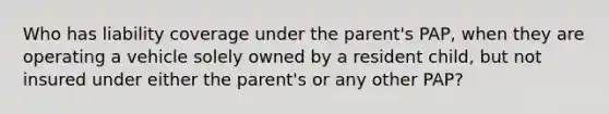 Who has liability coverage under the parent's PAP, when they are operating a vehicle solely owned by a resident child, but not insured under either the parent's or any other PAP?