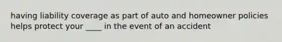 having liability coverage as part of auto and homeowner policies helps protect your ____ in the event of an accident