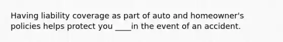 Having liability coverage as part of auto and homeowner's policies helps protect you ____in the event of an accident.