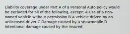 Liability coverage under Part A of a Personal Auto policy would be excluded for all of the following, except: A Use of a non-owned vehicle without permission B A vehicle driven by an unlicensed driver C Damage caused by a snowmobile D Intentional damage caused by the insured