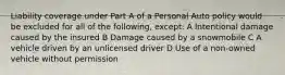 Liability coverage under Part A of a Personal Auto policy would be excluded for all of the following, except: A Intentional damage caused by the insured B Damage caused by a snowmobile C A vehicle driven by an unlicensed driver D Use of a non-owned vehicle without permission