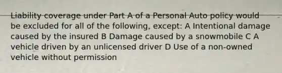 Liability coverage under Part A of a Personal Auto policy would be excluded for all of the following, except: A Intentional damage caused by the insured B Damage caused by a snowmobile C A vehicle driven by an unlicensed driver D Use of a non-owned vehicle without permission