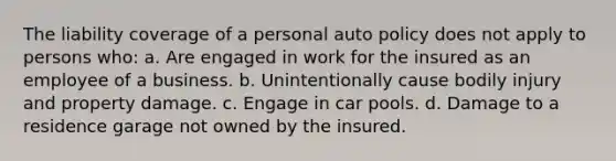 The liability coverage of a personal auto policy does not apply to persons who: a. Are engaged in work for the insured as an employee of a business. b. Unintentionally cause bodily injury and property damage. c. Engage in car pools. d. Damage to a residence garage not owned by the insured.