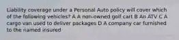 Liability coverage under a Personal Auto policy will cover which of the following vehicles? A A non-owned golf cart B An ATV C A cargo van used to deliver packages D A company car furnished to the named insured