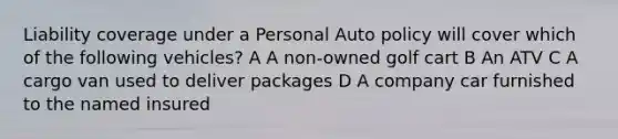 Liability coverage under a Personal Auto policy will cover which of the following vehicles? A A non-owned golf cart B An ATV C A cargo van used to deliver packages D A company car furnished to the named insured