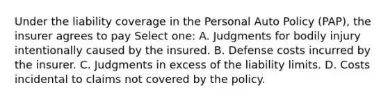 Under the liability coverage in the Personal Auto Policy (PAP), the insurer agrees to pay Select one: A. Judgments for bodily injury intentionally caused by the insured. B. Defense costs incurred by the insurer. C. Judgments in excess of the liability limits. D. Costs incidental to claims not covered by the policy.