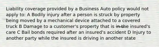 Liability coverage provided by a Business Auto policy would not apply to: A Bodily injury after a person is struck by property being moved by a mechanical device attached to a covered truck B Damage to a customer's property that is in the insured's care C Bail bonds required after an insured's accident D Injury to another party while the insured is driving in another state