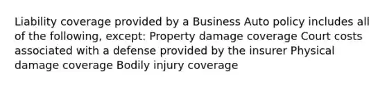 Liability coverage provided by a Business Auto policy includes all of the following, except: Property damage coverage Court costs associated with a defense provided by the insurer Physical damage coverage Bodily injury coverage