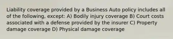 Liability coverage provided by a Business Auto policy includes all of the following, except: A) Bodily injury coverage B) Court costs associated with a defense provided by the insurer C) Property damage coverage D) Physical damage coverage