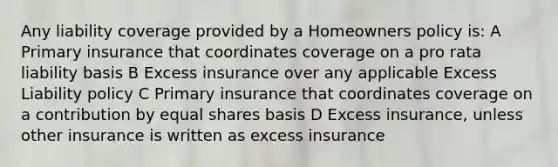 Any liability coverage provided by a Homeowners policy is: A Primary insurance that coordinates coverage on a pro rata liability basis B Excess insurance over any applicable Excess Liability policy C Primary insurance that coordinates coverage on a contribution by equal shares basis D Excess insurance, unless other insurance is written as excess insurance